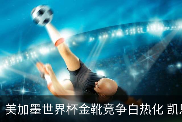 美加墨世界杯金靴竞争白热化 凯恩升至赛事历史射手榜第6